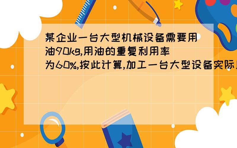 某企业一台大型机械设备需要用油90kg,用油的重复利用率为60%,按此计算,加工一台大型设备实际用