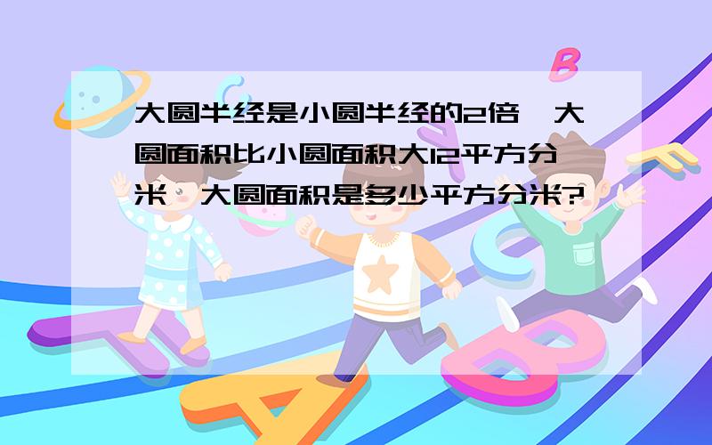 大圆半经是小圆半经的2倍,大圆面积比小圆面积大12平方分米,大圆面积是多少平方分米?