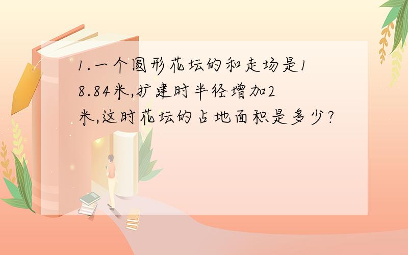 1.一个圆形花坛的和走场是18.84米,扩建时半径增加2米,这时花坛的占地面积是多少?