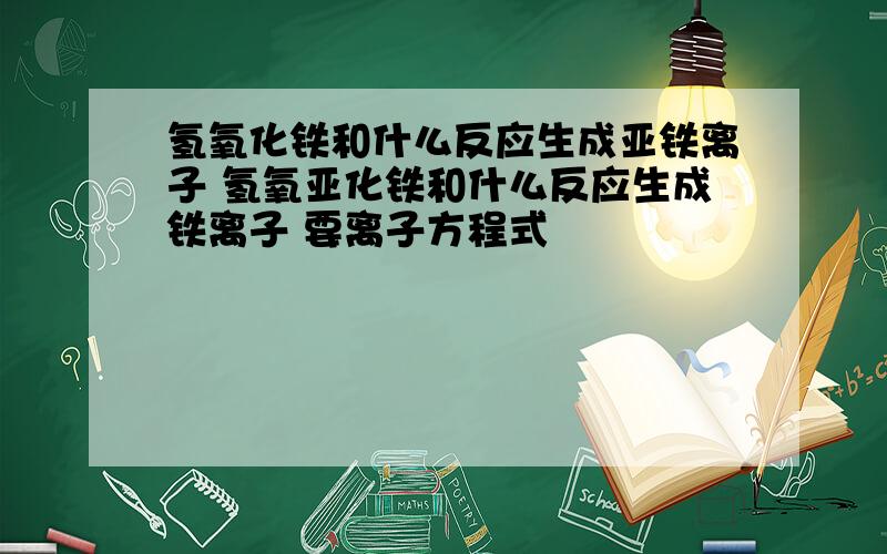 氢氧化铁和什么反应生成亚铁离子 氢氧亚化铁和什么反应生成铁离子 要离子方程式