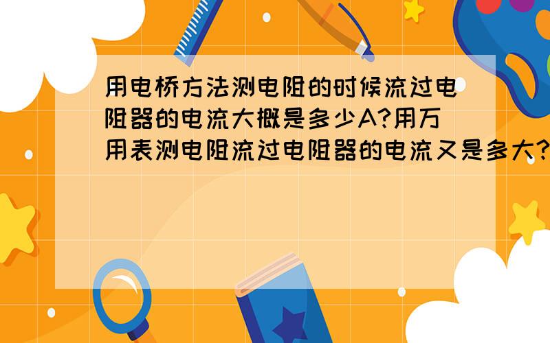 用电桥方法测电阻的时候流过电阻器的电流大概是多少A?用万用表测电阻流过电阻器的电流又是多大?