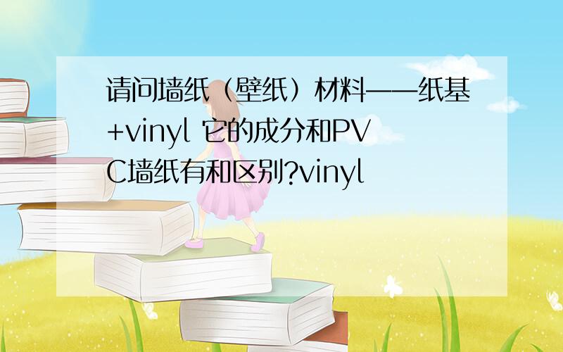 请问墙纸（壁纸）材料——纸基+vinyl 它的成分和PVC墙纸有和区别?vinyl