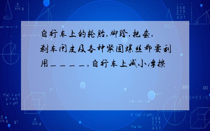 自行车上的轮胎,脚蹬,把套,刹车闸皮及各种紧固螺丝都要利用____,自行车上减小摩擦