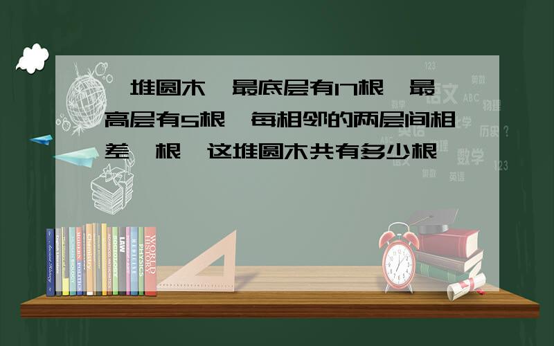 一堆圆木,最底层有17根,最高层有5根,每相邻的两层间相差一根,这堆圆木共有多少根