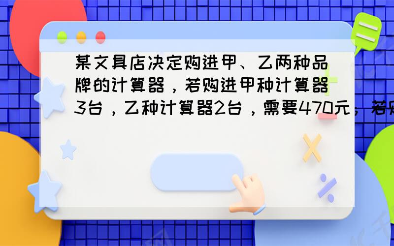 某文具店决定购进甲、乙两种品牌的计算器，若购进甲种计算器3台，乙种计算器2台，需要470元；若购进甲种计算器9台，乙种计