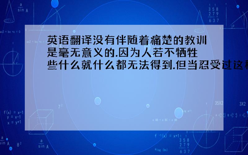 英语翻译没有伴随着痛楚的教训是毫无意义的.因为人若不牺牲些什么就什么都无法得到.但当忍受过这种痛楚,并将其克服的时候,人