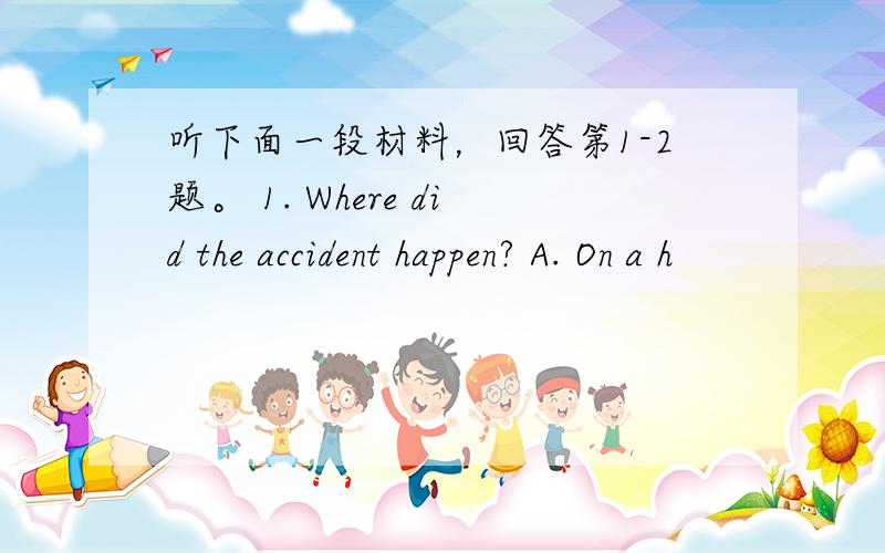 听下面一段材料，回答第1-2题。 1. Where did the accident happen? A. On a h