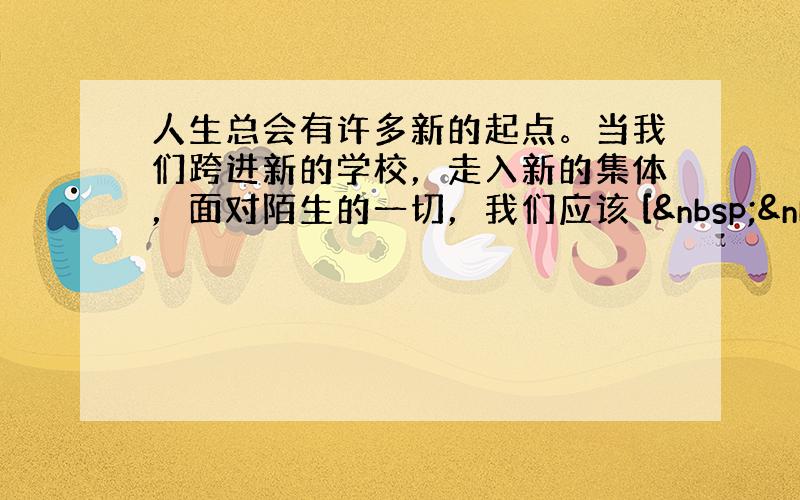 人生总会有许多新的起点。当我们跨进新的学校，走入新的集体，面对陌生的一切，我们应该 [   