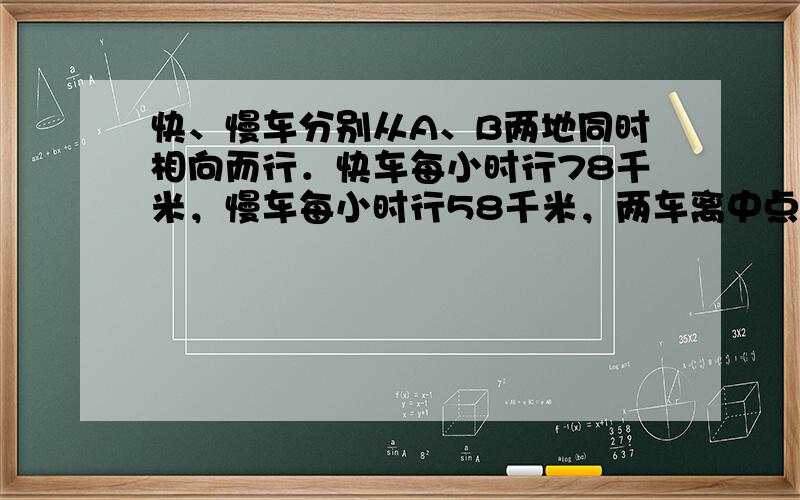 快、慢车分别从A、B两地同时相向而行．快车每小时行78千米，慢车每小时行58千米，两车离中点25千米相遇．请回答：A、B