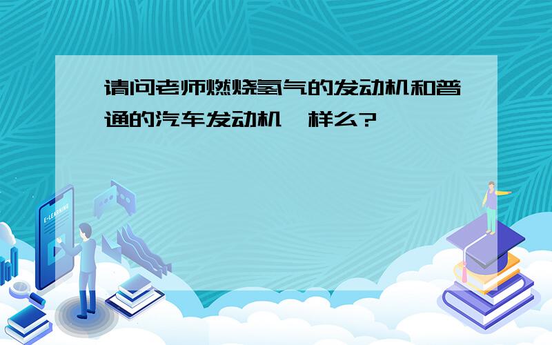 请问老师燃烧氢气的发动机和普通的汽车发动机一样么?