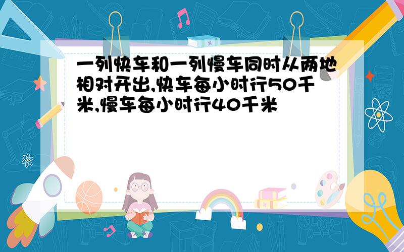 一列快车和一列慢车同时从两地相对开出,快车每小时行50千米,慢车每小时行40千米