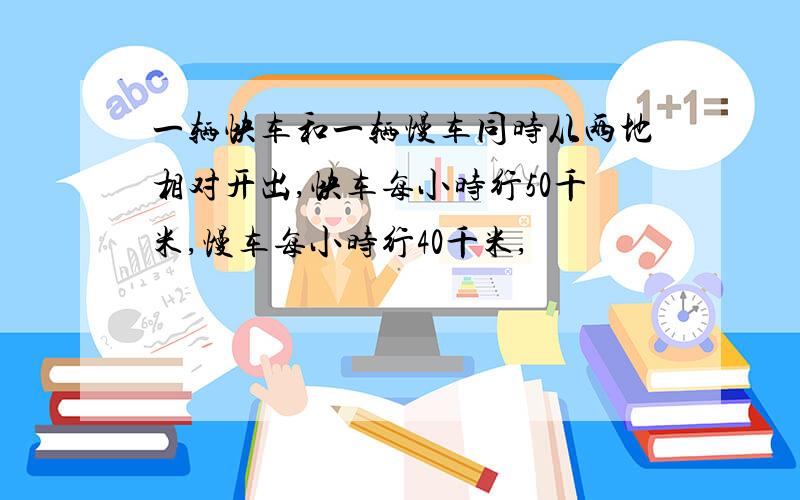 一辆快车和一辆慢车同时从两地相对开出,快车每小时行50千米,慢车每小时行40千米,