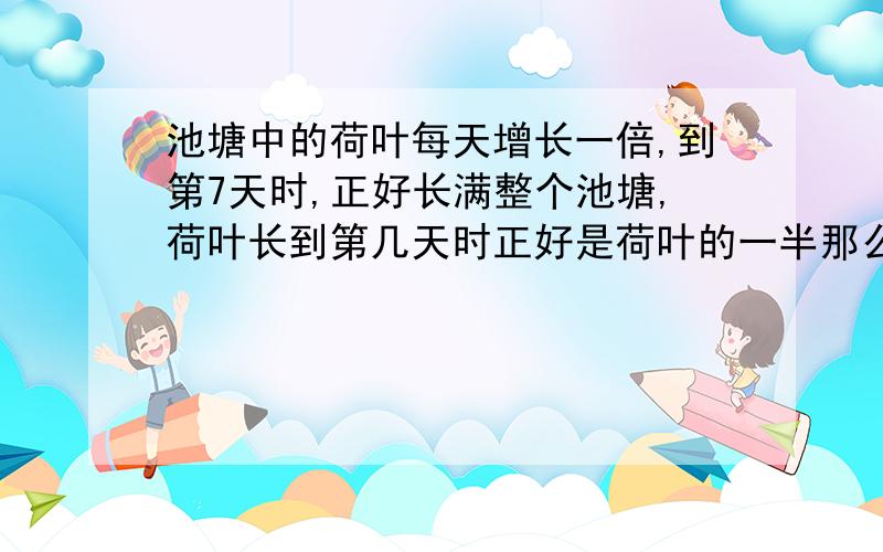 池塘中的荷叶每天增长一倍,到第7天时,正好长满整个池塘,荷叶长到第几天时正好是荷叶的一半那么多?