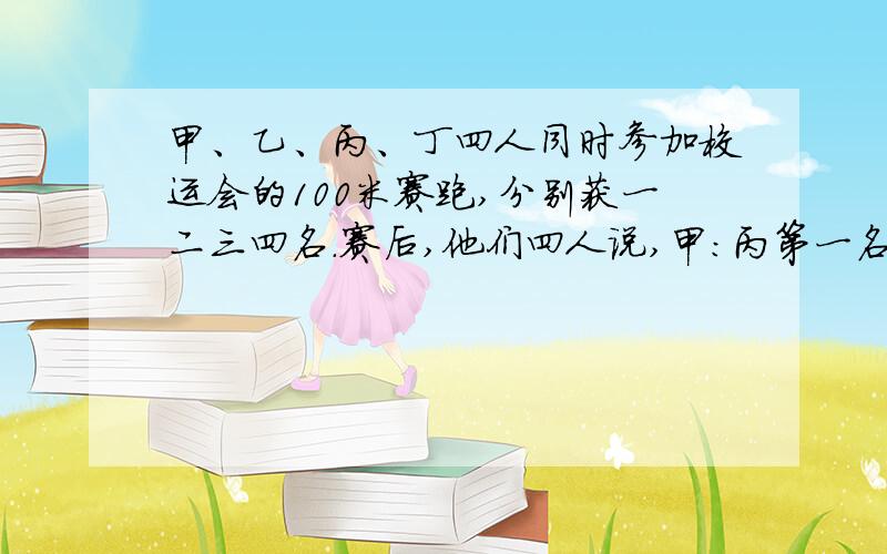 甲、乙、丙、丁四人同时参加校运会的100米赛跑,分别获一二三四名.赛后,他们四人说,甲：丙第一名,我第三名,乙：我第一名