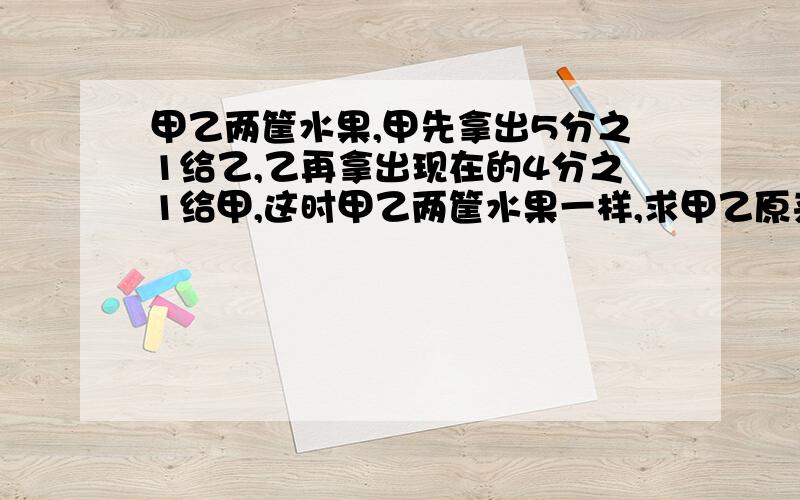 甲乙两筐水果,甲先拿出5分之1给乙,乙再拿出现在的4分之1给甲,这时甲乙两筐水果一样,求甲乙原来的比.