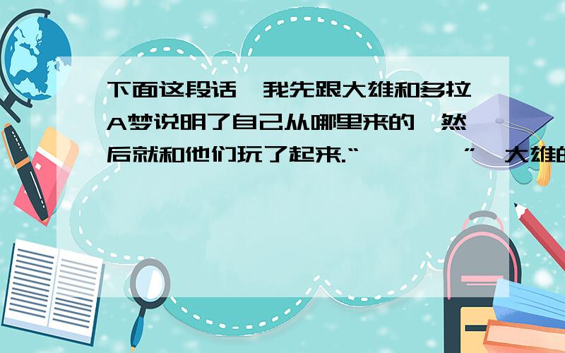 下面这段话,我先跟大雄和多拉A梦说明了自己从哪里来的,然后就和他们玩了起来.“咚咚咚咚”,大雄的老妈来了,她大声喊：“大