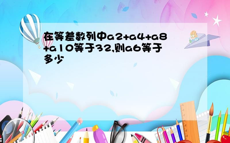 在等差数列中a2+a4+a8+a10等于32,则a6等于多少