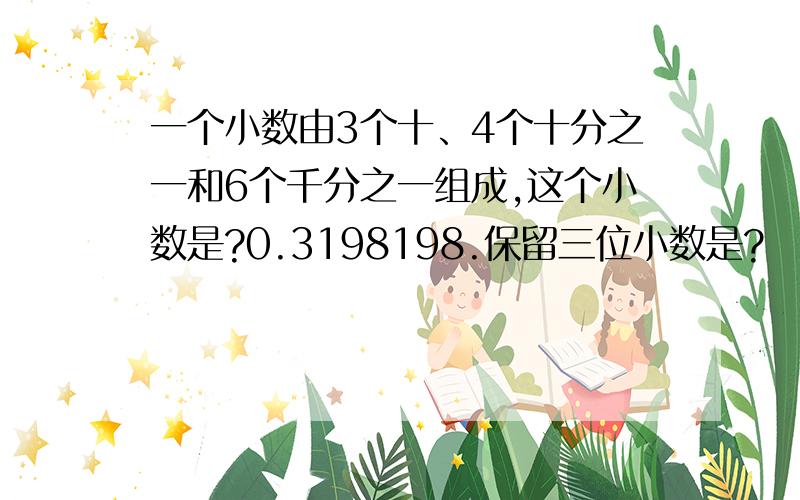 一个小数由3个十、4个十分之一和6个千分之一组成,这个小数是?0.3198198.保留三位小数是?