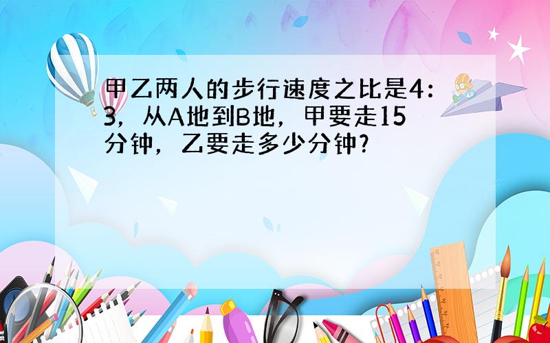 甲乙两人的步行速度之比是4：3，从A地到B地，甲要走15分钟，乙要走多少分钟？