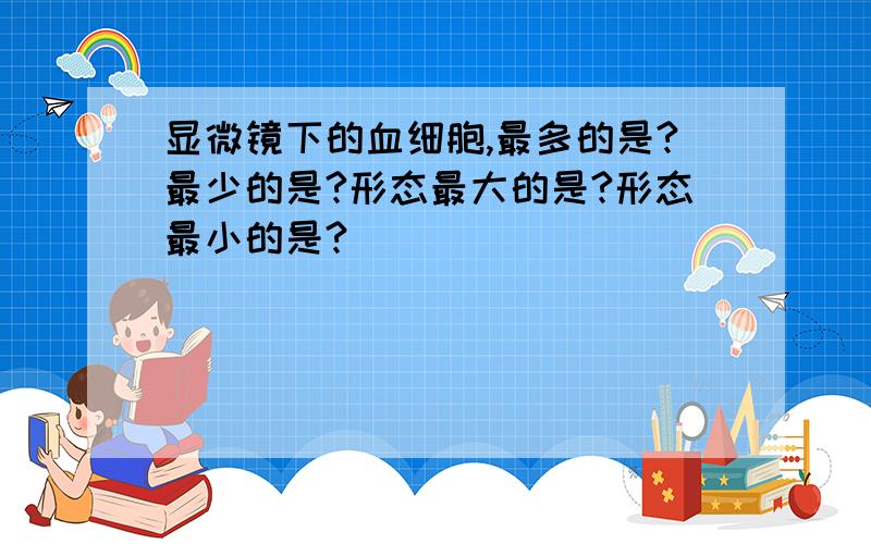 显微镜下的血细胞,最多的是?最少的是?形态最大的是?形态最小的是?