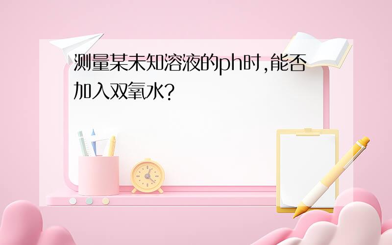 测量某未知溶液的ph时,能否加入双氧水?