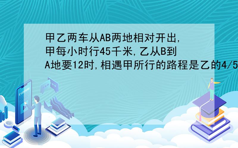 甲乙两车从AB两地相对开出,甲每小时行45千米,乙从B到A地要12时,相遇甲所行的路程是乙的4/5,相遇甲行多