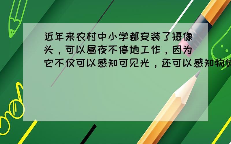 近年来农村中小学都安装了摄像头，可以昼夜不停地工作，因为它不仅可以感知可见光，还可以感知物体发出的______．（选填“