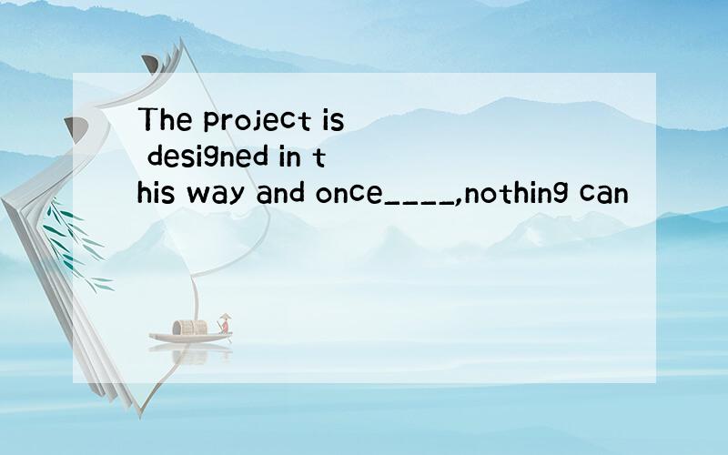 The project is designed in this way and once____,nothing can