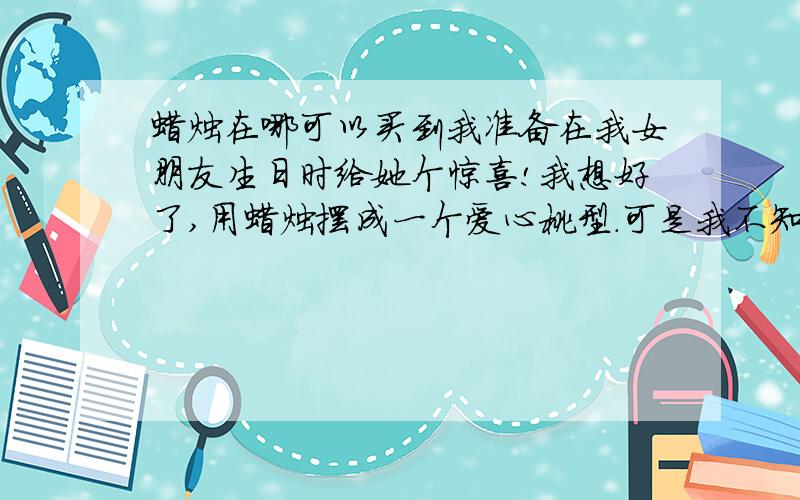 蜡烛在哪可以买到我准备在我女朋友生日时给她个惊喜!我想好了,用蜡烛摆成一个爱心桃型.可是我不知道这种蜡烛要在哪里可以买到