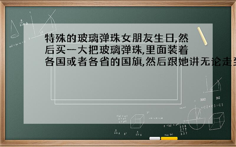 特殊的玻璃弹珠女朋友生日,然后买一大把玻璃弹珠,里面装着各国或者各省的国旗,然后跟她讲无论走到哪里心还在你身边.这是别人