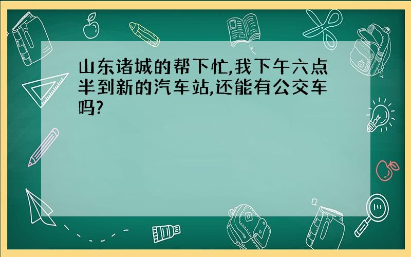 山东诸城的帮下忙,我下午六点半到新的汽车站,还能有公交车吗?