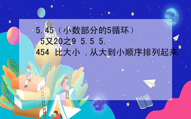 5.45（小数部分的5循环） 5又20之9 5.5 5.454 比大小 ,从大到小顺序排列起来.