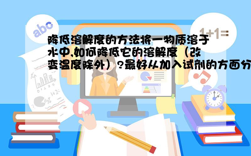 降低溶解度的方法将一物质溶于水中,如何降低它的溶解度（改变温度除外）?最好从加入试剂的方面分析,谢谢.