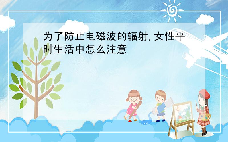 为了防止电磁波的辐射,女性平时生活中怎么注意