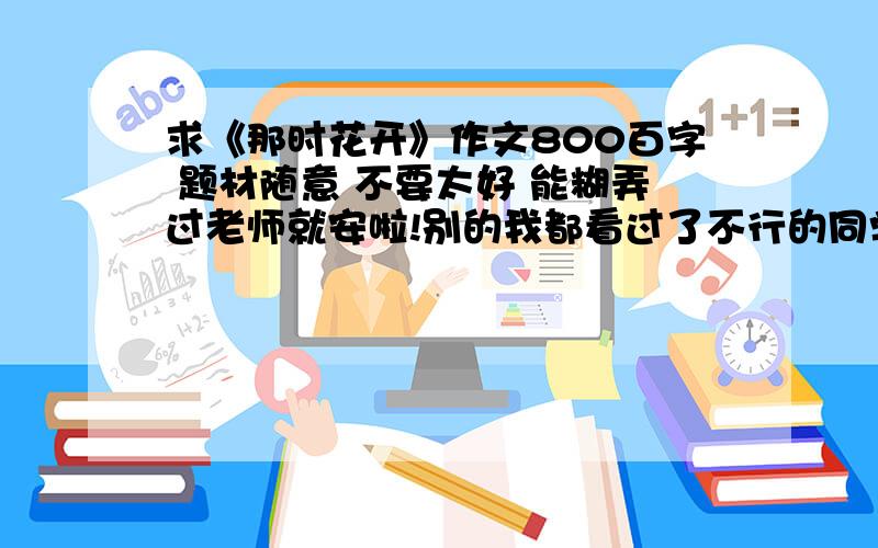 求《那时花开》作文800百字 题材随意 不要太好 能糊弄过老师就安啦!别的我都看过了不行的同学有上网找的怕写重了