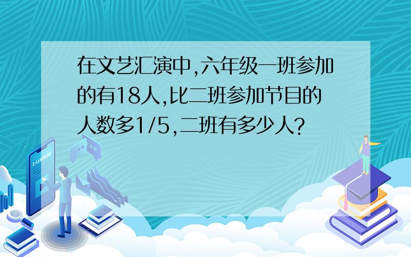 在文艺汇演中,六年级一班参加的有18人,比二班参加节目的人数多1/5,二班有多少人?