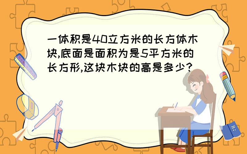 一体积是40立方米的长方体木块,底面是面积为是5平方米的长方形,这块木块的高是多少?