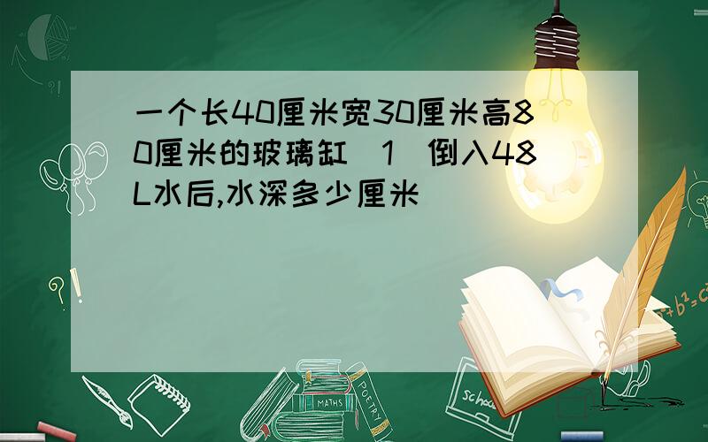 一个长40厘米宽30厘米高80厘米的玻璃缸（1）倒入48L水后,水深多少厘米