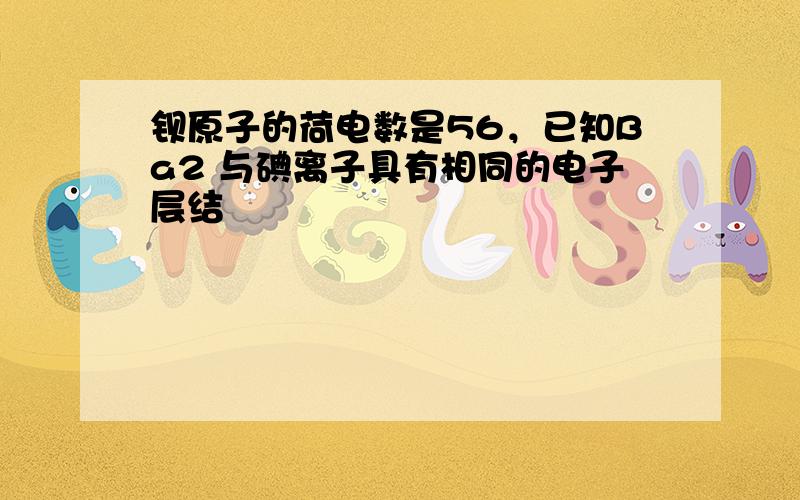 钡原子的荷电数是56，已知Ba2 与碘离子具有相同的电子层结