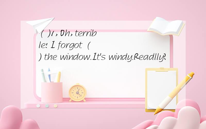 ( )1,Oh,terrible!I forgot ( ) the window.It's windy.Readlly?