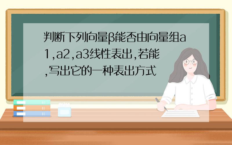 判断下列向量β能否由向量组a1,a2,a3线性表出,若能,写出它的一种表出方式