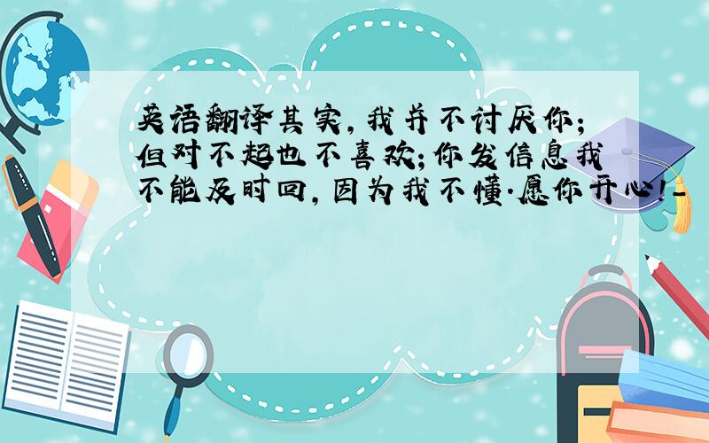 英语翻译其实,我并不讨厌你；但对不起也不喜欢；你发信息我不能及时回,因为我不懂．愿你开心!- - 还有一句 :Actua