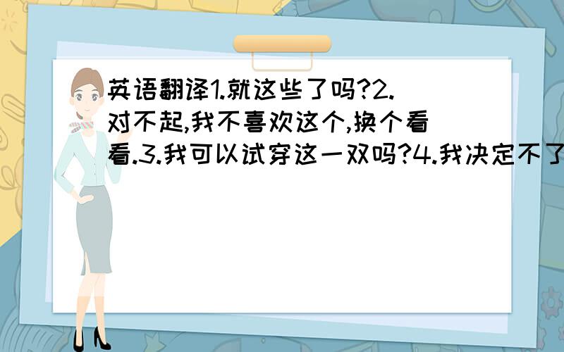 英语翻译1.就这些了吗?2.对不起,我不喜欢这个,换个看看.3.我可以试穿这一双吗?4.我决定不了买什么羊毛衫好5.1千