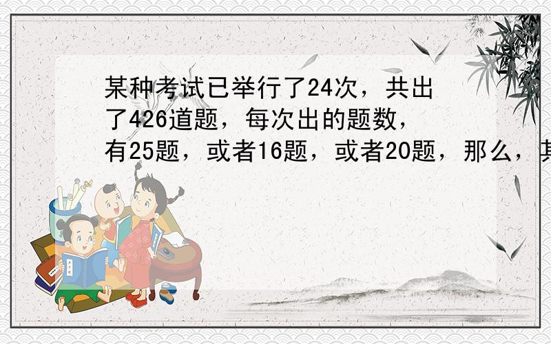 某种考试已举行了24次，共出了426道题，每次出的题数，有25题，或者16题，或者20题，那么，其中考25题的有多少次．