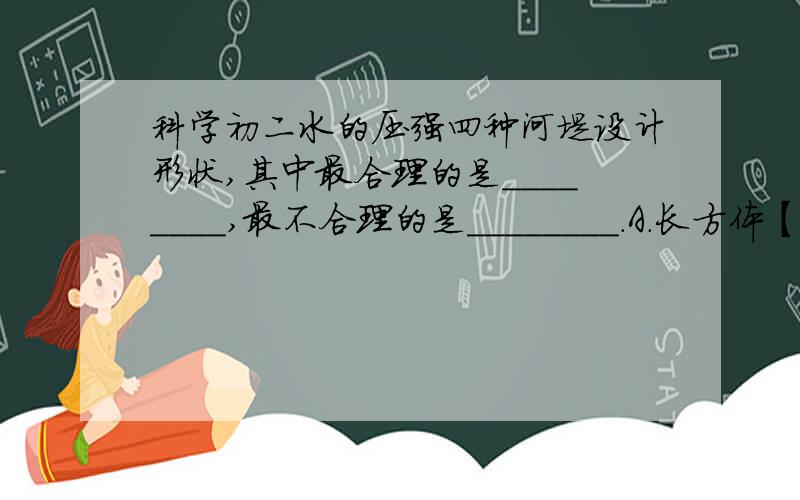 科学初二水的压强四种河堤设计形状,其中最合理的是________,最不合理的是________.A.长方体【竖立的】 B