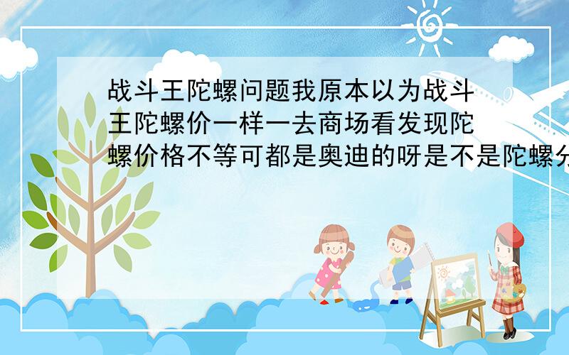 战斗王陀螺问题我原本以为战斗王陀螺价一样一去商场看发现陀螺价格不等可都是奥迪的呀是不是陀螺分很多级别那个类型最好给我推荐