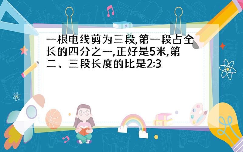 一根电线剪为三段,第一段占全长的四分之一,正好是5米,第二、三段长度的比是2:3