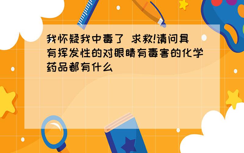 我怀疑我中毒了 求救!请问具有挥发性的对眼睛有毒害的化学药品都有什么