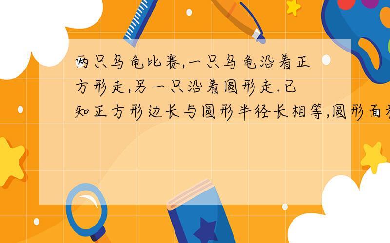 两只乌龟比赛,一只乌龟沿着正方形走,另一只沿着圆形走.已知正方形边长与圆形半径长相等,圆形面积是50.