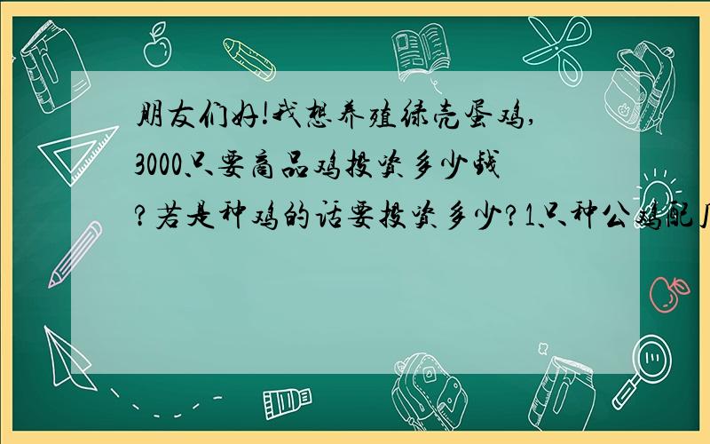 朋友们好!我想养殖绿壳蛋鸡,3000只要商品鸡投资多少钱?若是种鸡的话要投资多少?1只种公鸡配几只母鸡?